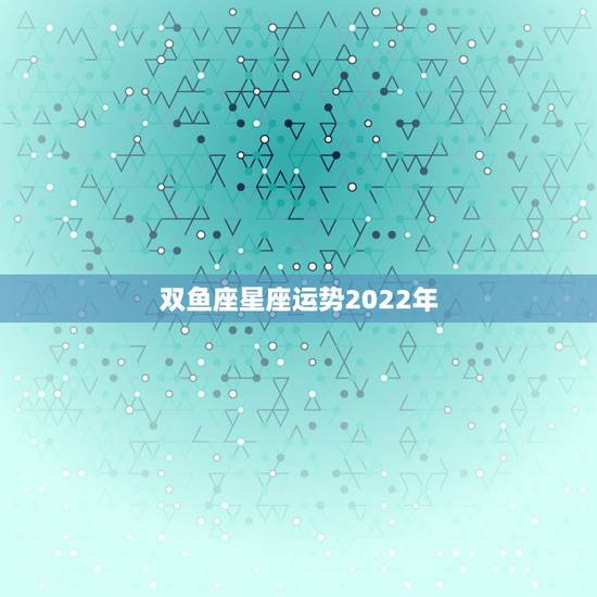 双鱼座星座运势2022年,双鱼座2022年运势完整版新浪星座 双鱼座星座运势2022年,双鱼座2022年运势完整版新浪星座