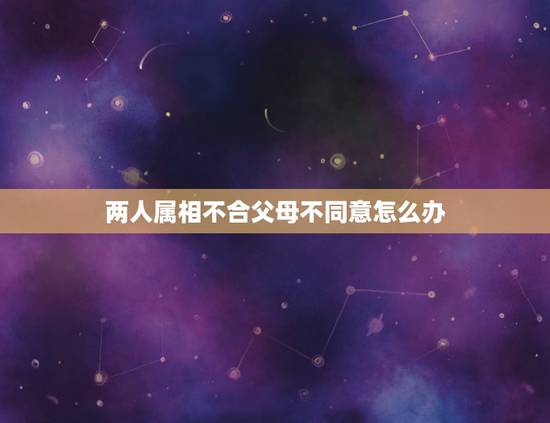 两人属相不合父母不同意怎么办，属相不合家人不同意怎么办