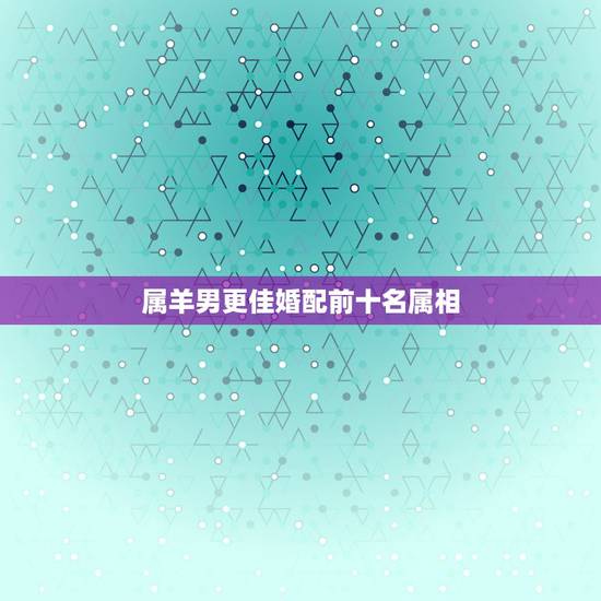 属羊男更佳婚配前十名属相，属相羊男和哪个属相婚配更好
