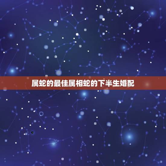 属蛇的最佳属相蛇的下半生婚配，属蛇的和什么属相最配 揭秘最佳婚配表