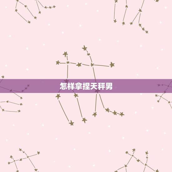 怎样拿捏天秤男,怎样能搞定天秤座男人 怎样拿捏天秤男,怎样能搞定天秤座男人