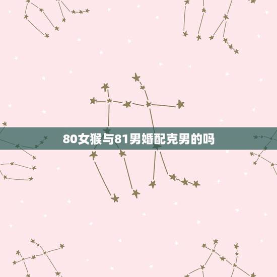 80女猴与81男婚配克男的吗，80年属猴女和81年属鸡男相配吗？能结婚