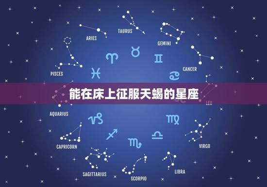能在床上征服天蝎的星座，专治天蝎座的不服，从此天蝎超听话，都有哪些星座
