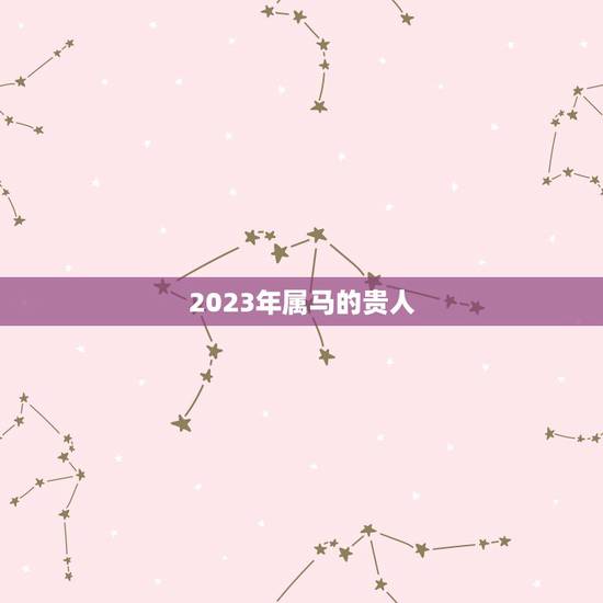 2023年属马的贵人,八字中的贵人如何区分 2023年属马的贵人,八字中的贵人如何区分