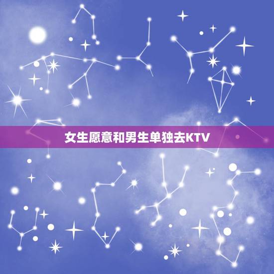 女生愿意和男生单独去KTV，女生单独约一个男生去KTV是什么心理？