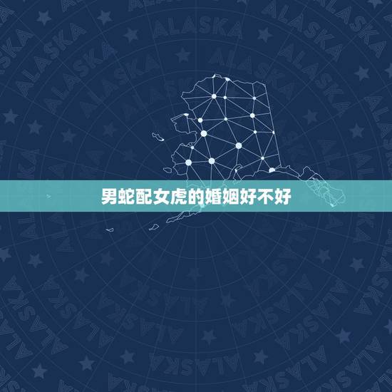 男蛇配女虎的婚姻好不好,虎和蛇属相合不合婚姻 男蛇配女虎的婚姻好不好,虎和蛇属相合不合婚姻