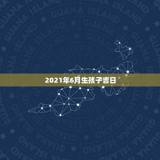 2021年6月生孩子吉日，2021年2月生孩子黄道吉日