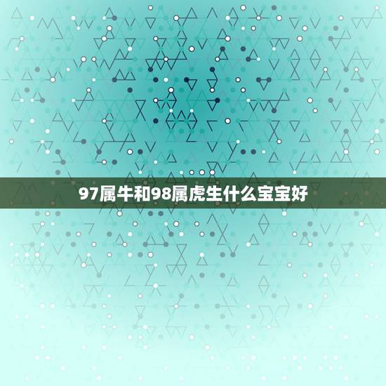 97属牛和98属虎生什么宝宝好，97年属牛和98年属虎的婚配怎样‘？