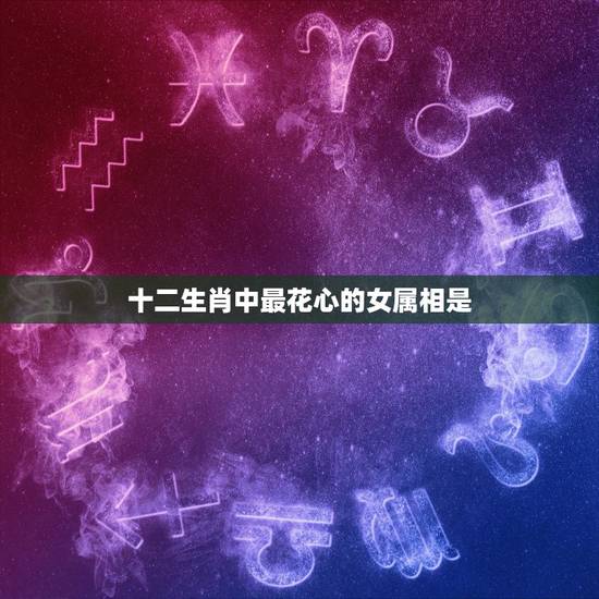 十二生肖中最花心的女属相是,十二生肖什么动物最花心 十二生肖中最花心的女属相是,十二生肖什么动物最花心