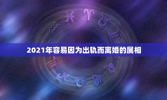 2021年容易因为出轨而离婚的属相，2021年婚姻有磨难的生肖