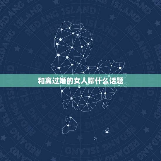 和离过婚的女人聊什么话题,离过婚的女人喜欢和我聊天,还老看着我 和离过婚的女人聊什么话题,离过婚的女人喜欢和我聊天,还老看着我
