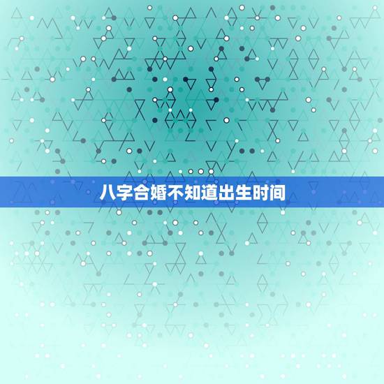 八字合婚不知道出生时间，八字合婚应该按出生地的时间还是户口所在地时间