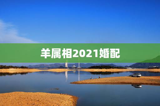 羊属相2021婚配，91年属羊最佳婚配属相