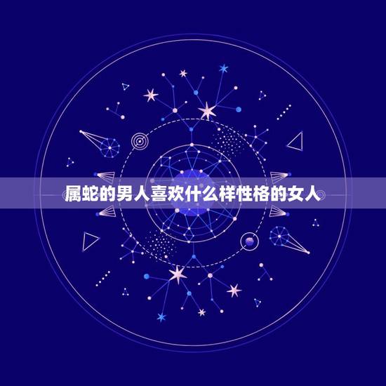属蛇的男人喜欢什么样性格的女人,属蛇男人讨厌你的表现 属蛇的男人喜欢什么样性格的女人,属蛇男人讨厌你的表现