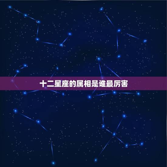 十二星座的属相是谁最厉害，十二生肖和十二星座哪个厉害