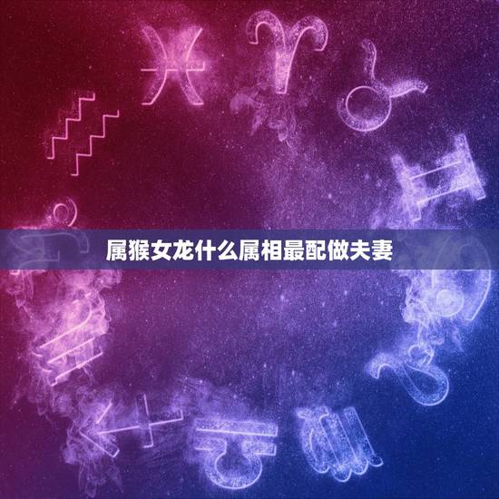 属猴女龙什么属相最配做夫妻,属相婚配:男属龙和女属猴相配吗 属猴女龙什么属相最配做夫妻,属相婚配:男属龙和女属猴相配吗
