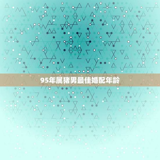 95年属猪男最佳婚配年龄，95年属猪的最佳结婚年龄