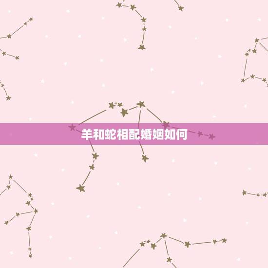 羊和蛇相配婚姻如何，蛇和羊的婚姻相配如何？