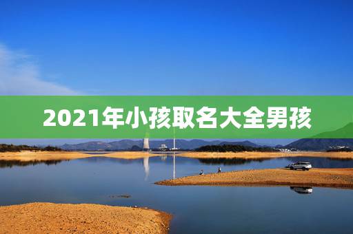 2021年小孩取名大全男孩，2021年男孩取名字寓意好的字
