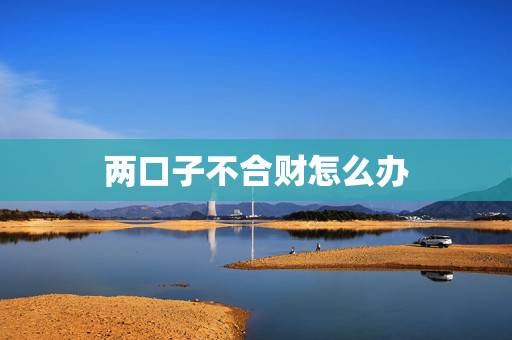 两口子不合财怎么办,夫妻关系不好难道真的会影响财运吗 两口子不合财怎么办,夫妻关系不好难道真的会影响财运吗