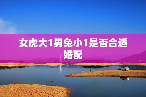 女虎大1男兔小1是否合适婚配,女虎男兔的婚姻好不好 女虎大1男兔小1是否合适婚配,女虎男兔的婚姻好不好