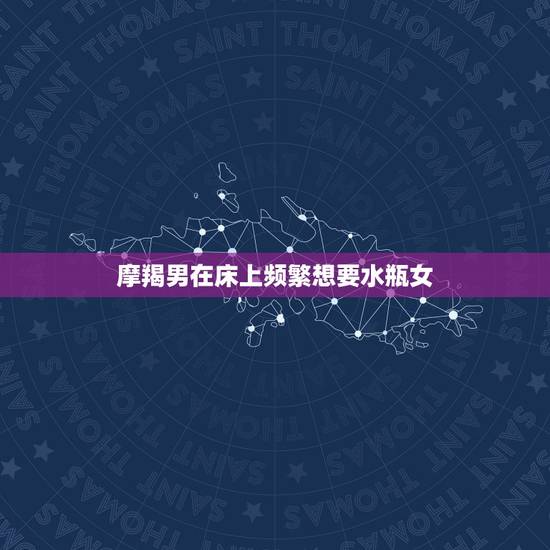 摩羯男在床上频繁想要水瓶女，摩羯男追水瓶女，水瓶MM进来分析下