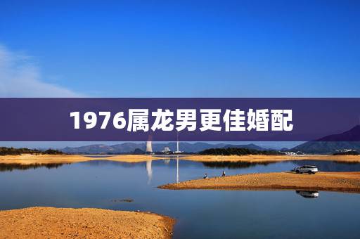1976属龙男更佳婚配，1976属龙人全年运势