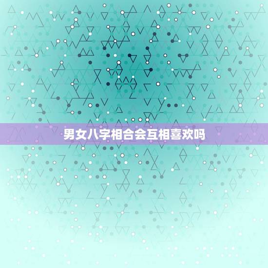 男女八字相合会互相喜欢吗,八字相合会有什么情况发生? 男女八字相合会互相喜欢吗,八字相合会有什么情况发生?