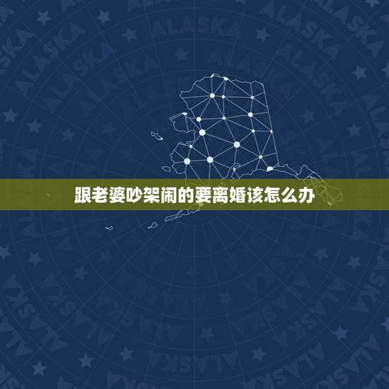 跟老婆吵架闹的要离婚该怎么办，你好：我跟老婆吵架了、她要离婚，怎么办