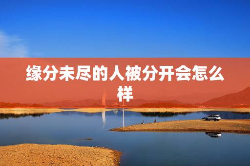 缘分未尽的人被分开会怎么样，分开后 放不下 老是觉得缘分未尽