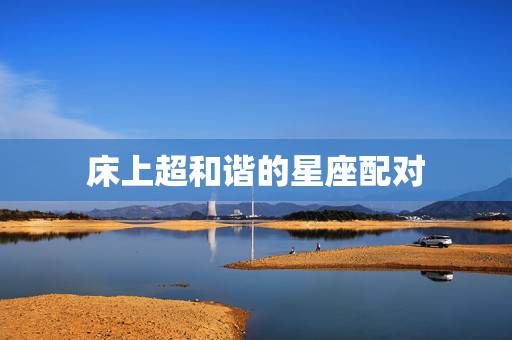 床上超和谐的星座配对，哪个星座的女人床上功夫比较强