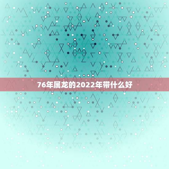 76年属龙的2022年带什么好,76年出生2022年运势如何 76年属龙的2022年带什么好,76年出生2022年运势如何