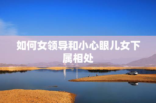如何女领导和小心眼儿女下属相处,女下属与领导相处注意事项 如何女领导和小心眼儿女下属相处,女下属与领导相处注意事项