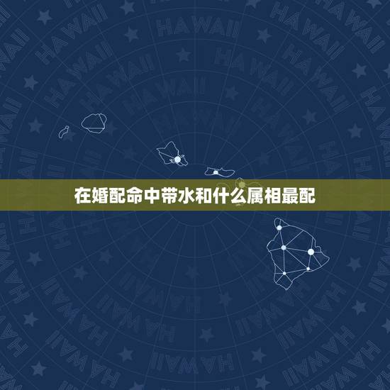 在婚配命中带水和什么属相最配,属相与婚配 在婚配命中带水和什么属相最配,属相与婚配