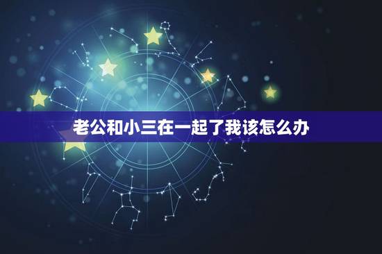 老公和小三在一起了我该怎么办，老公公然和小三在一起，我该怎么办