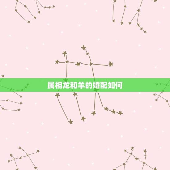 属相龙和羊的婚配如何,属羊的最怕的三个生肖 属相龙和羊的婚配如何,属羊的最怕的三个生肖