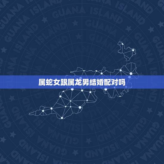 属蛇女跟属龙男结婚配对吗,属蛇女,属龙男,准备结婚,接亲和送亲,应该是 属蛇女跟属龙男结婚配对吗,属蛇女,属龙男,准备结婚,接亲和送亲,应该是