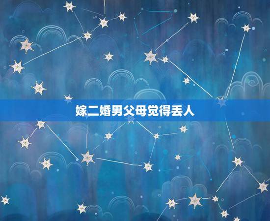 嫁二婚男父母觉得丢人,33岁女嫁给55岁二婚男男父母会同意吗 嫁给他以 嫁二婚男父母觉得丢人,33岁女嫁给55岁二婚男男父母会同意吗 嫁给他以