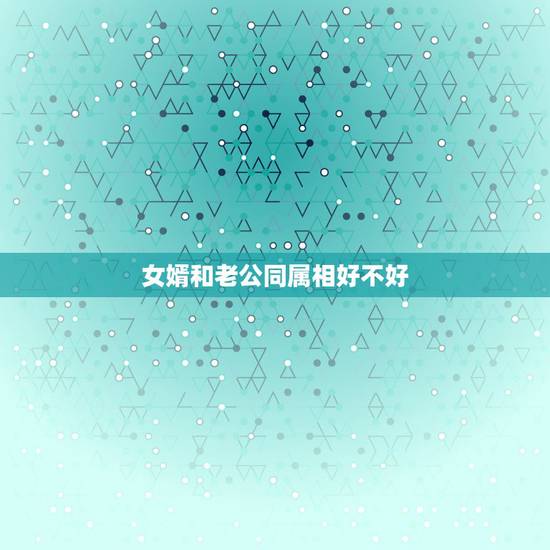 女婿和老公同属相好不好，女婿和未来丈母娘属相相同好不好