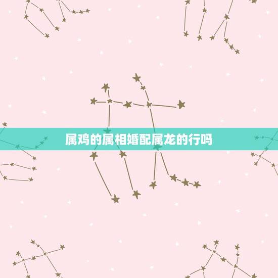 属鸡的属相婚配属龙的行吗，属龙和属鸡相配吗