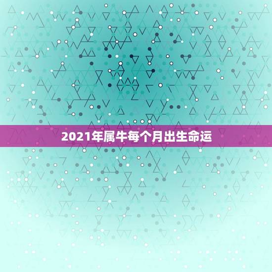 2021年属牛每个月出生命运，2021年属牛的几月好？