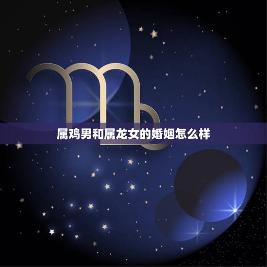 属鸡男和属龙女的婚姻怎么样,为什么属鸡会喜欢属龙 属鸡男和属龙女的婚姻怎么样,为什么属鸡会喜欢属龙