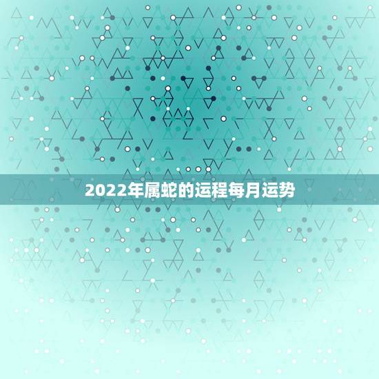 2022年属蛇的运程每月运势，生肖蛇2021年每月运程