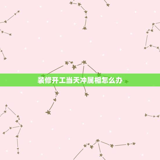 装修开工当天冲属相怎么办,装修吉时与属相相冲行吗 装修开工当天冲属相怎么办,装修吉时与属相相冲行吗