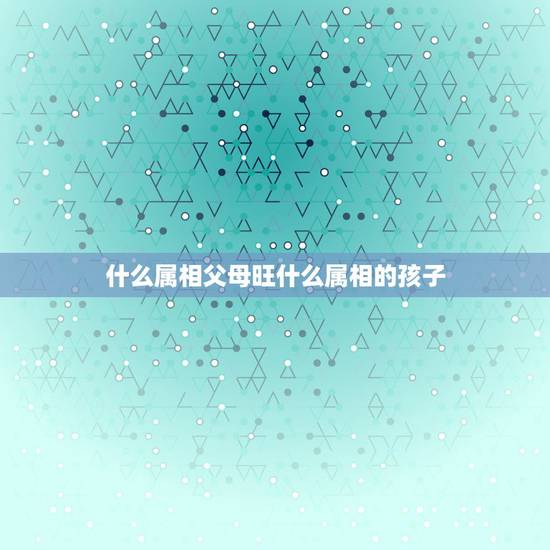 什么属相父母旺什么属相的孩子，属蛇的父母要属什么的宝宝好