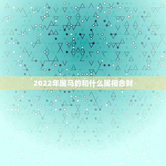 2022年属马的和什么属相合财,做生意属相合财 2022年属马的和什么属相合财,做生意属相合财
