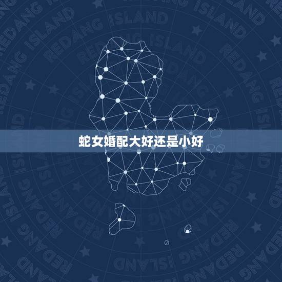 蛇女婚配大好还是小好，蛇女婚配三合好还是六合好