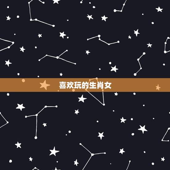 喜欢玩的生肖女,命特别好的生肖女 喜欢玩的生肖女,命特别好的生肖女