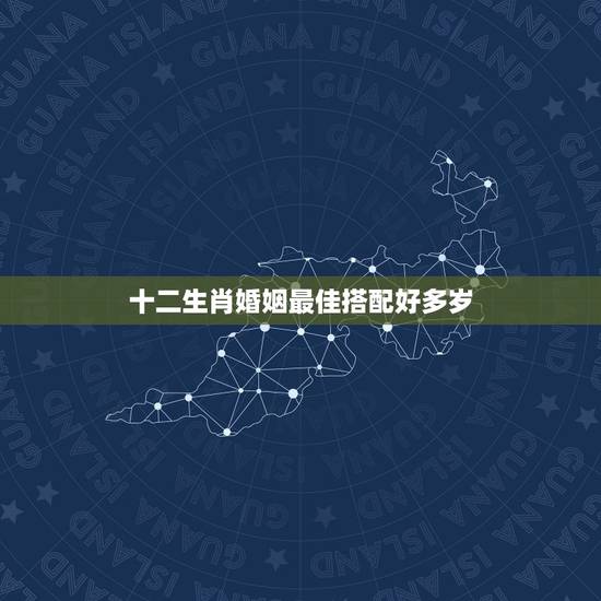 十二生肖婚姻最佳搭配好多岁,十二生肖婚姻配对最好呢? 十二生肖婚姻最佳搭配好多岁,十二生肖婚姻配对最好呢?