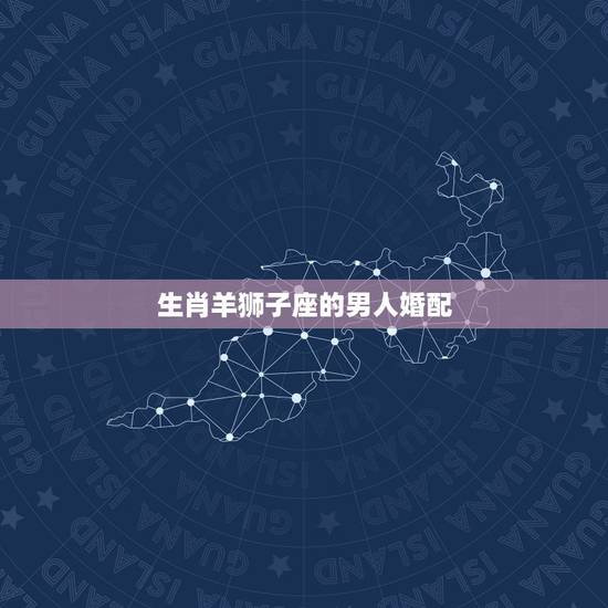 生肖羊狮子座的男人婚配,生肖羊的狮子座和什么生肖星座最配 生肖羊狮子座的男人婚配,生肖羊的狮子座和什么生肖星座最配